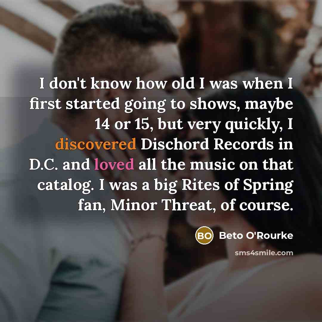 “I don't know how old I was when I first started going to shows, maybe 14 or 15, but very quickly, I discovered Dischord Records in D.C. and loved all the music on that catalog. I was a big Rites of Spring fan, Minor Threat, of course.” quote by Beto O'Rourke
