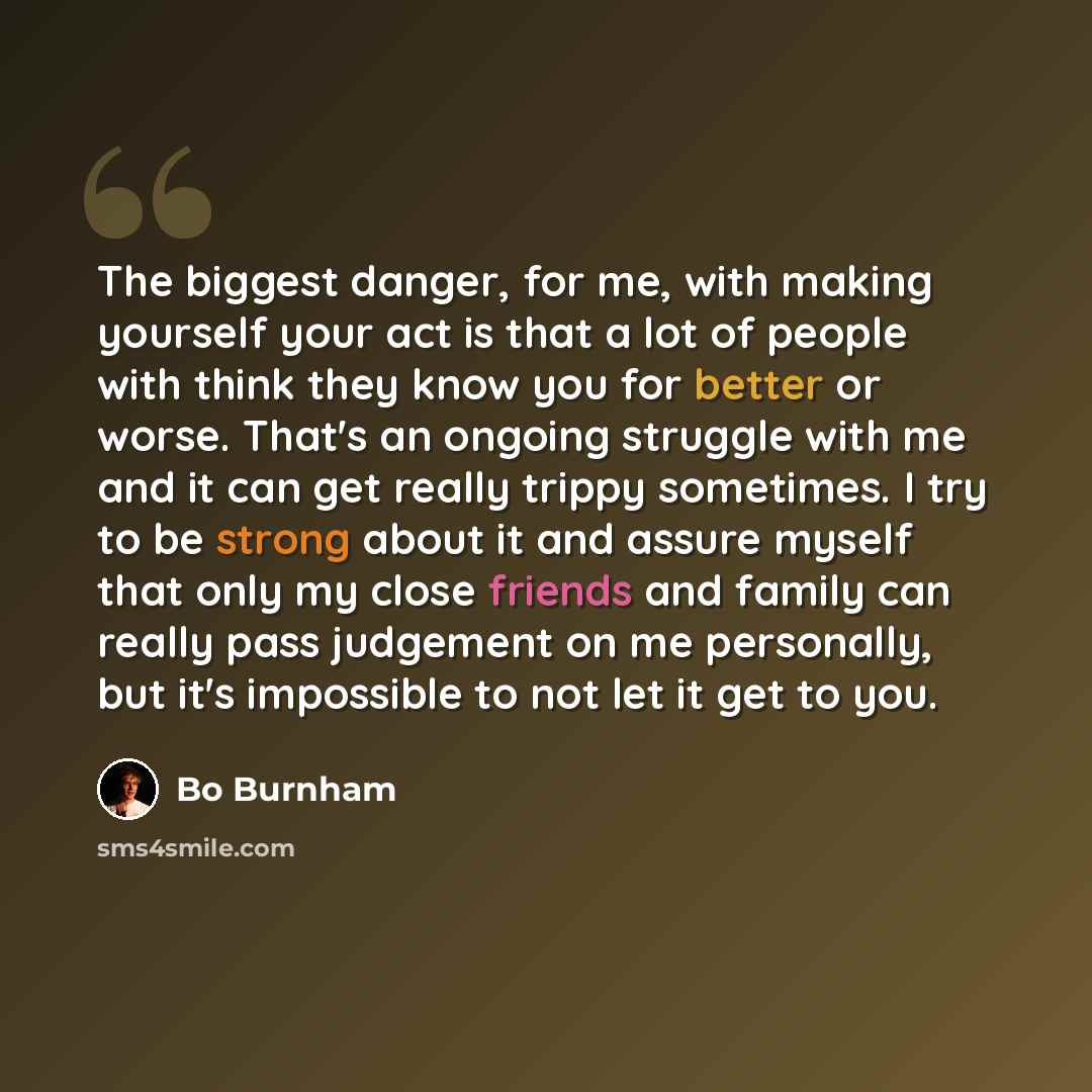 “The biggest danger, for me, with making yourself your act is that a lot of people with think they know you for better or worse. That's an ongoing struggle with me and it can get really trippy sometimes. I try to be strong about it and assure myself that only my close friends and family can really…” quote by Bo Burnham