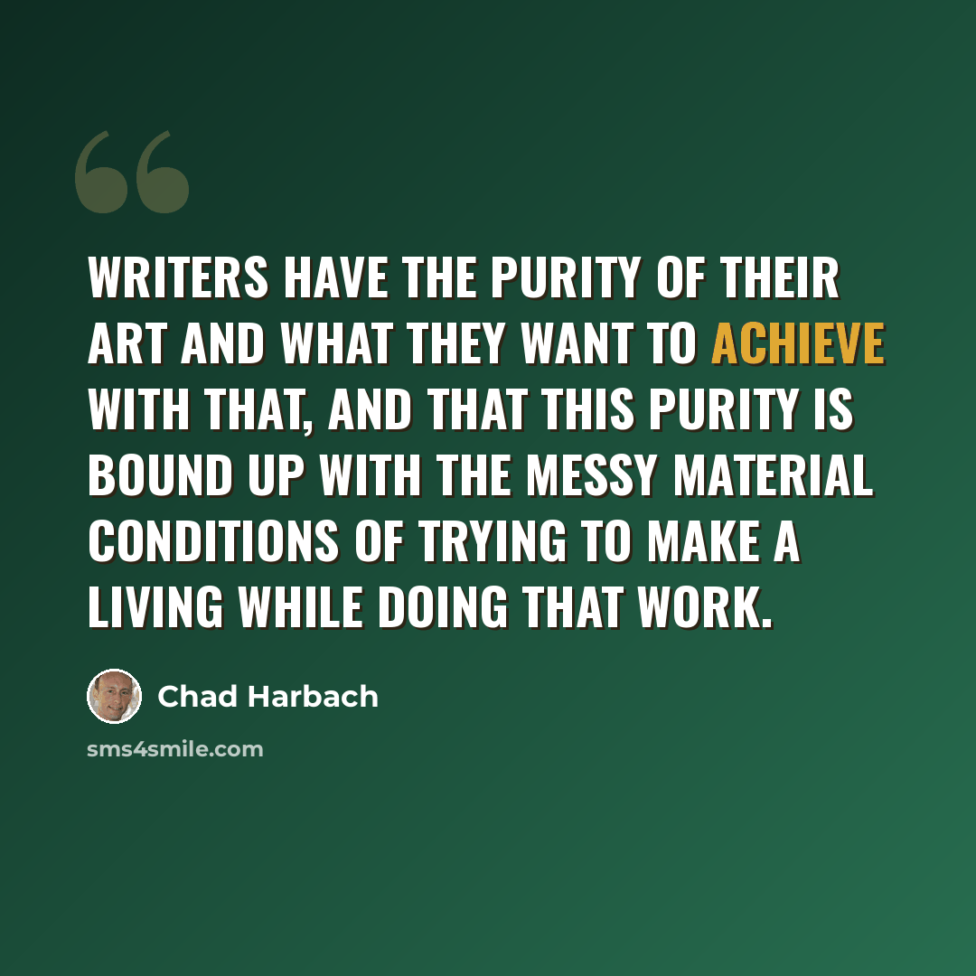 “Writers have the purity of their art and what they want to achieve with that, and that this purity is bound up with the messy material conditions of trying to make a living while doing that work.” quote by Chad Harbach