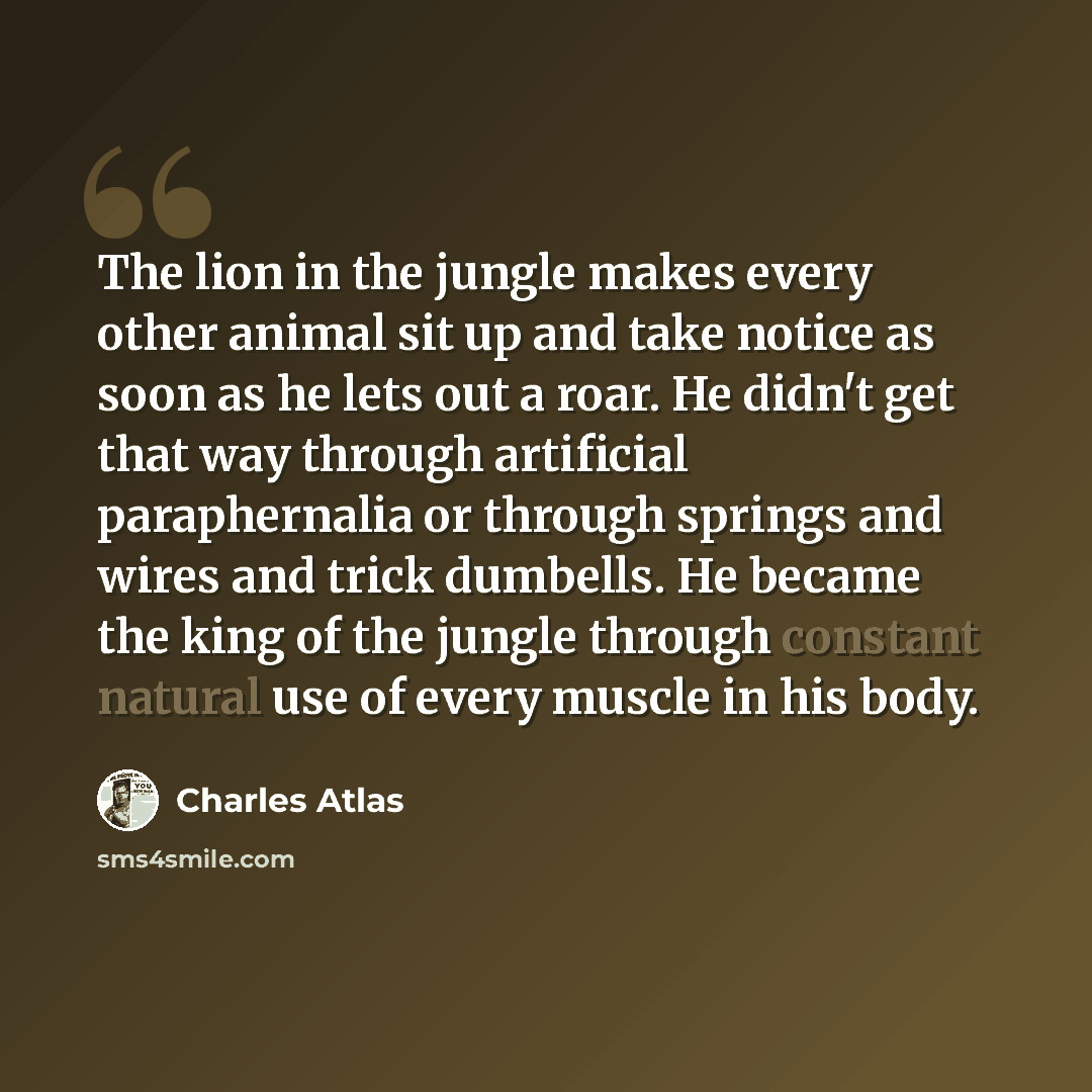 “The lion in the jungle makes every other animal sit up and take notice as soon as he lets out a roar. He didn't get that way through artificial paraphernalia or through springs and wires and trick dumbells. He became the king of the jungle through constant natural use of every muscle in his body.” quote by Charles Atlas