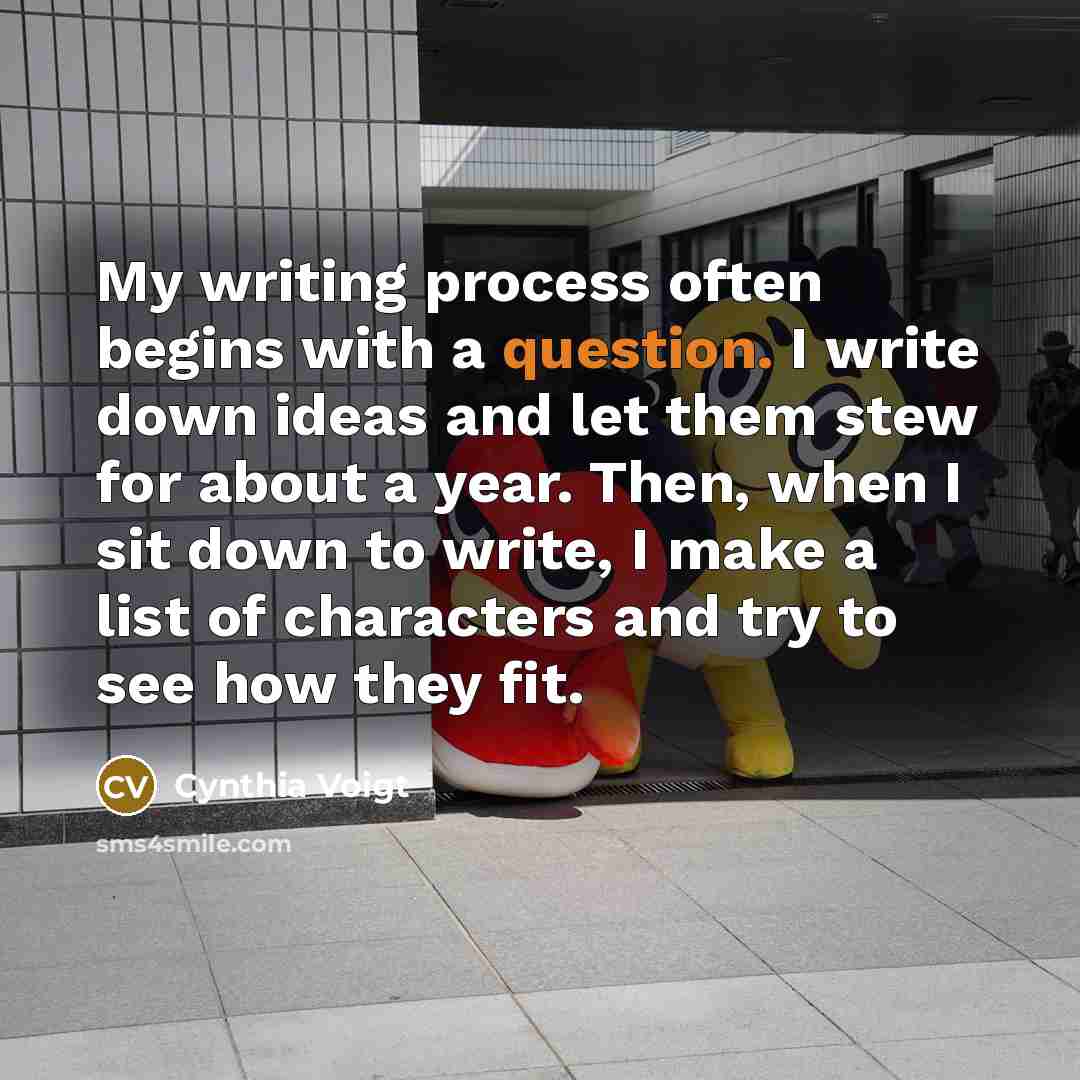 “My writing process often begins with a question. I write down ideas and let them stew for about a year. Then, when I sit down to write, I make a list of characters and try to see how they fit.” quote by Cynthia Voigt