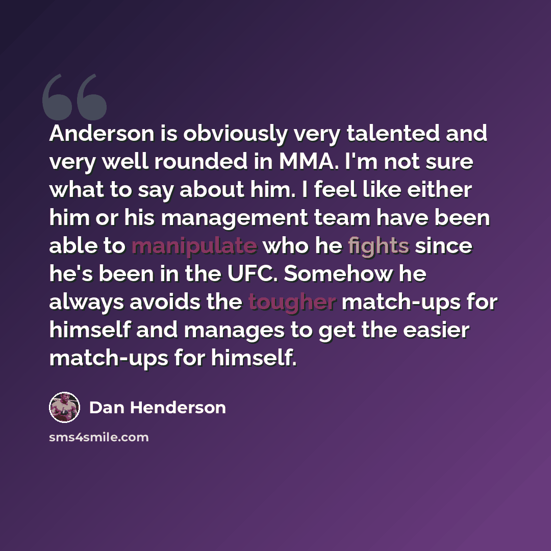 “Anderson is obviously very talented and very well rounded in MMA. I'm not sure what to say about him. I feel like either him or his management team have been able to manipulate who he fights since he's been in the UFC. Somehow he always avoids the tougher match-ups for himself and manages to get…” quote by Dan Henderson
