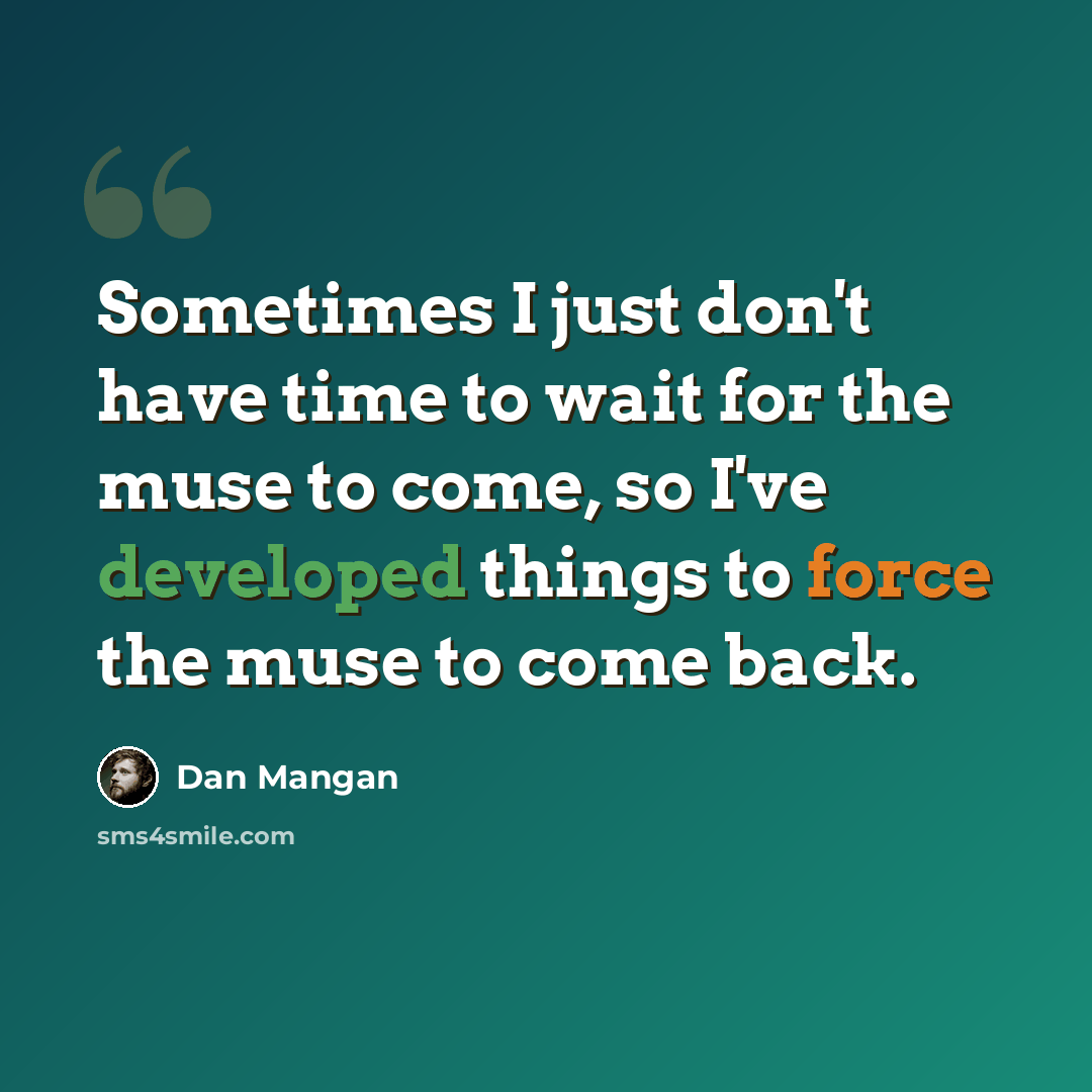“Sometimes I just don't have time to wait for the muse to come, so I've developed things to force the muse to come back.” quote by Dan Mangan
