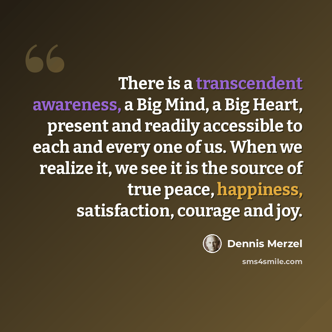 “There is a transcendent awareness, a Big Mind, a Big Heart, present and readily accessible to each and every one of us. When we realize it, we see it is the source of true peace, happiness, satisfaction, courage and joy.” quote by Dennis Merzel