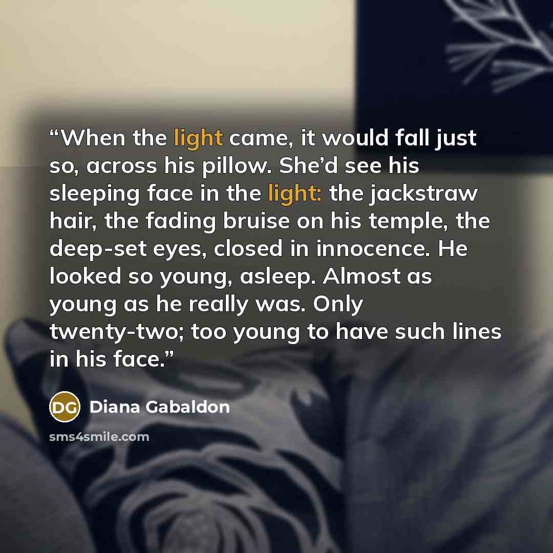 “When the light came, it would fall just so, across his pillow. She’d see his sleeping face in the light: the jackstraw hair, the fading bruise on his temple, the deep-set eyes, closed in innocence. He looked so young, asleep. Almost as young as he really was. Only twenty-two; too young to have…” quote by Diana Gabaldon