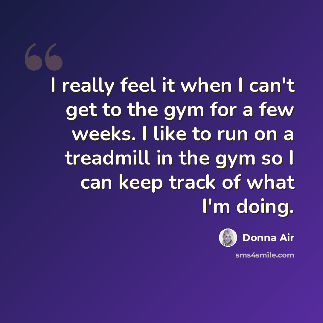 “I really feel it when I can't get to the gym for a few weeks. I like to run on a treadmill in the gym so I can keep track of what I'm doing.” quote by Donna Air