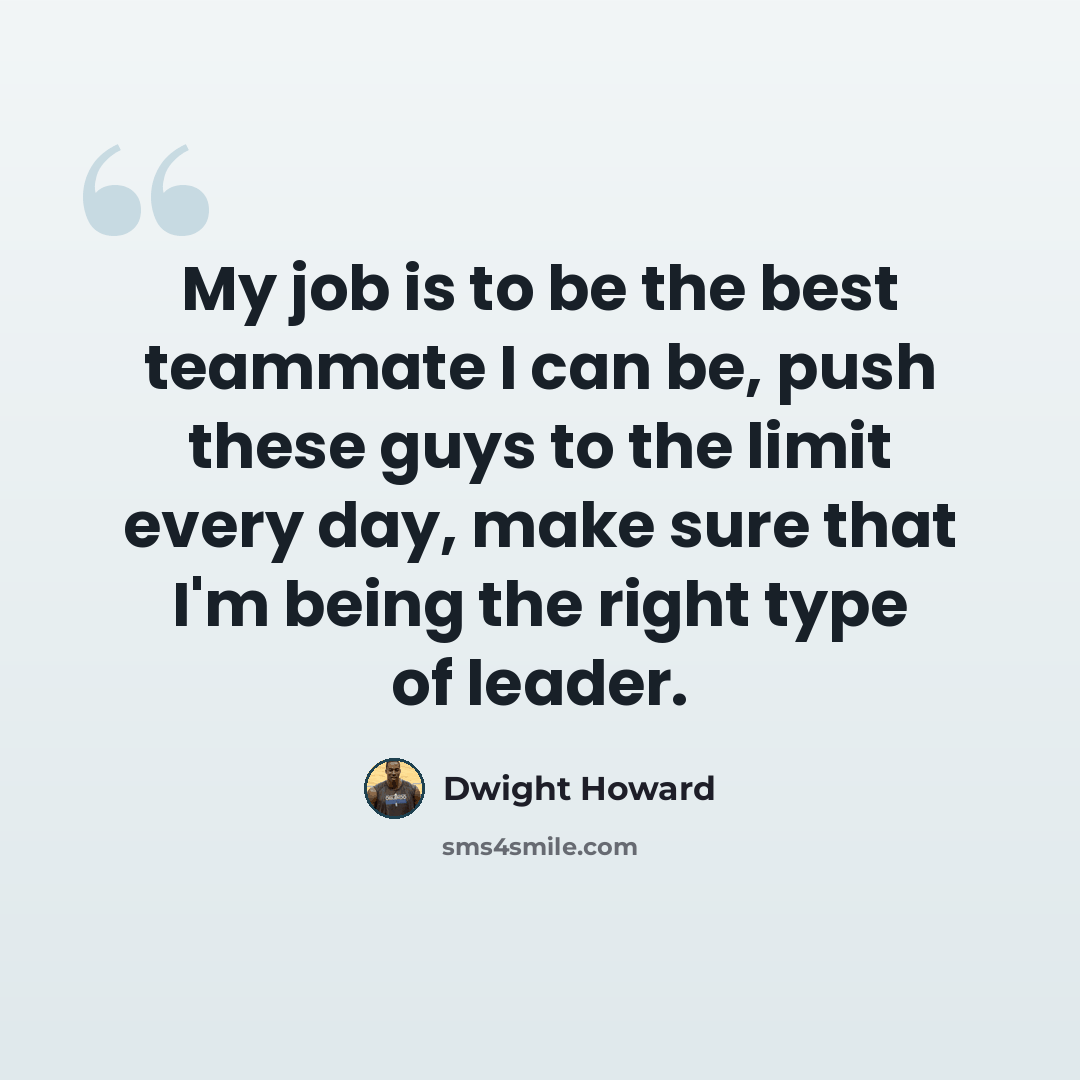 “My job is to be the best teammate I can be, push these guys to the limit every day, make sure that I'm being the right type of leader.” quote by Dwight Howard