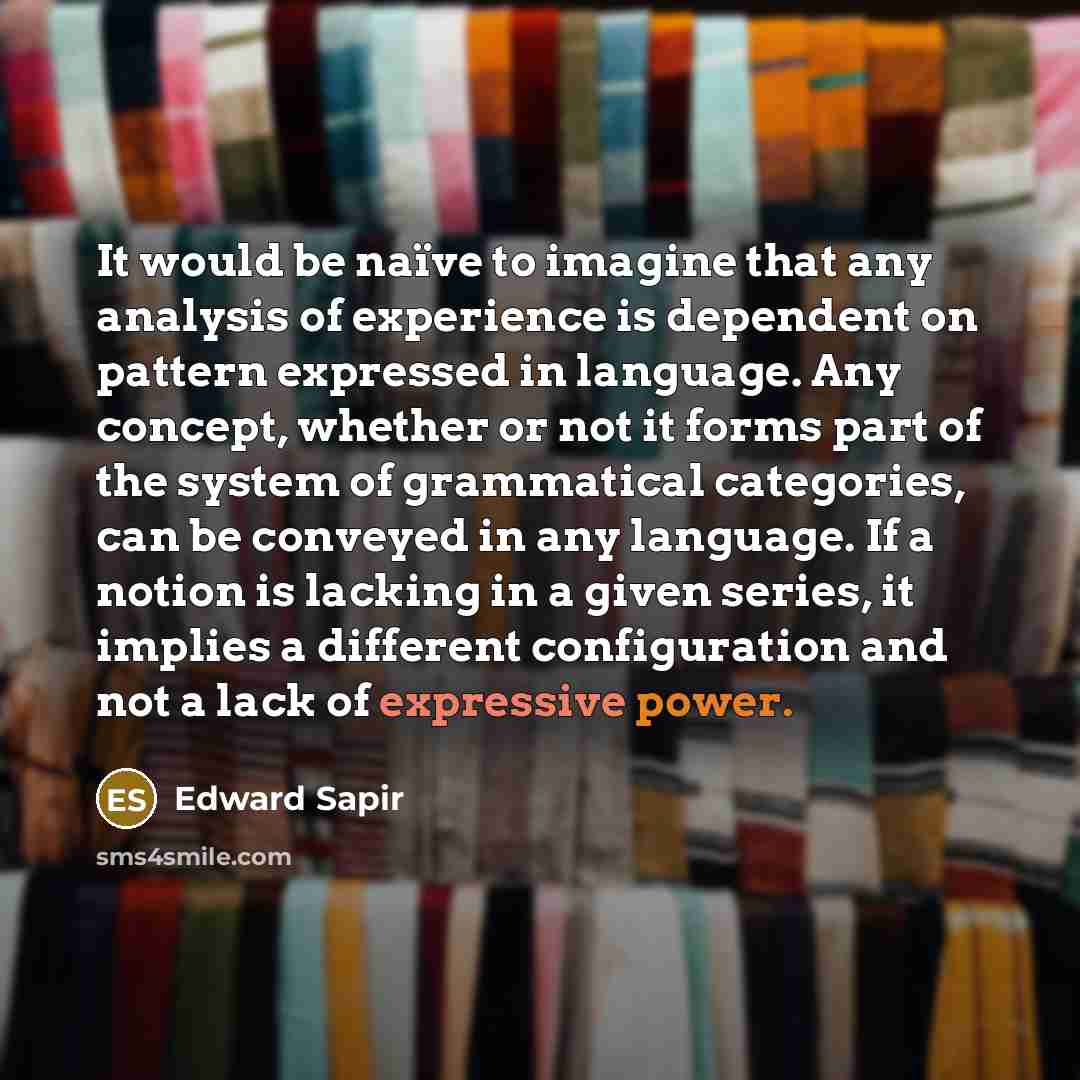 “It would be naïve to imagine that any analysis of experience is dependent on pattern expressed in language. Any concept, whether or not it forms part of the system of grammatical categories, can be conveyed in any language. If a notion is lacking in a given series, it implies a different…” quote by Edward Sapir