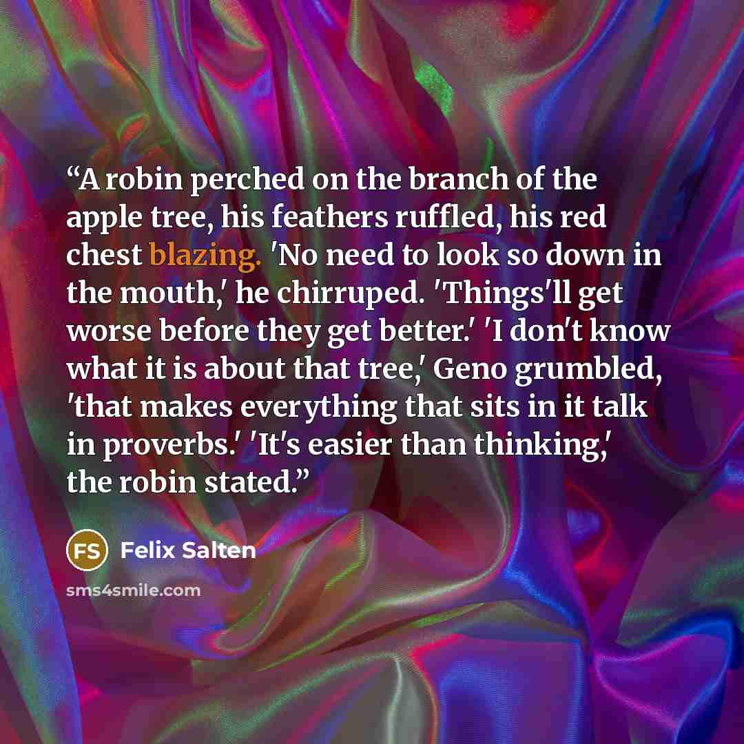 “A robin perched on the branch of the apple tree, his feathers ruffled, his red chest blazing. 'No need to look so down in the mouth,' he chirruped. 'Things'll get worse before they get better.' 'I don't know what it is about that tree,' Geno grumbled, 'that makes everything that sits in it talk in…” quote by Felix Salten