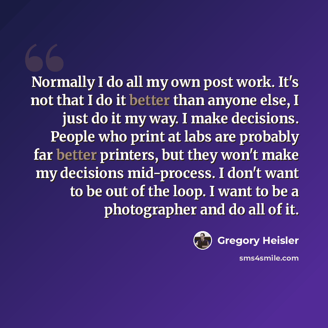“Normally I do all my own post work. It's not that I do it better than anyone else, I just do it my way. I make decisions. People who print at labs are probably far better printers, but they won't make my decisions mid-process. I don't want to be out of the loop. I want to be a photographer and do…” quote by Gregory Heisler