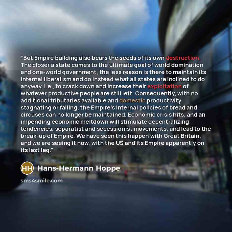 “But Empire building also bears the seeds of its own destruction. The closer a state comes to the ultimate goal of world domination and one-world government, the less reason is there to maintain its internal liberalism and do instead what all states are inclined to do anyway, i.e., to crack down…” quote by Hans-Hermann Hoppe