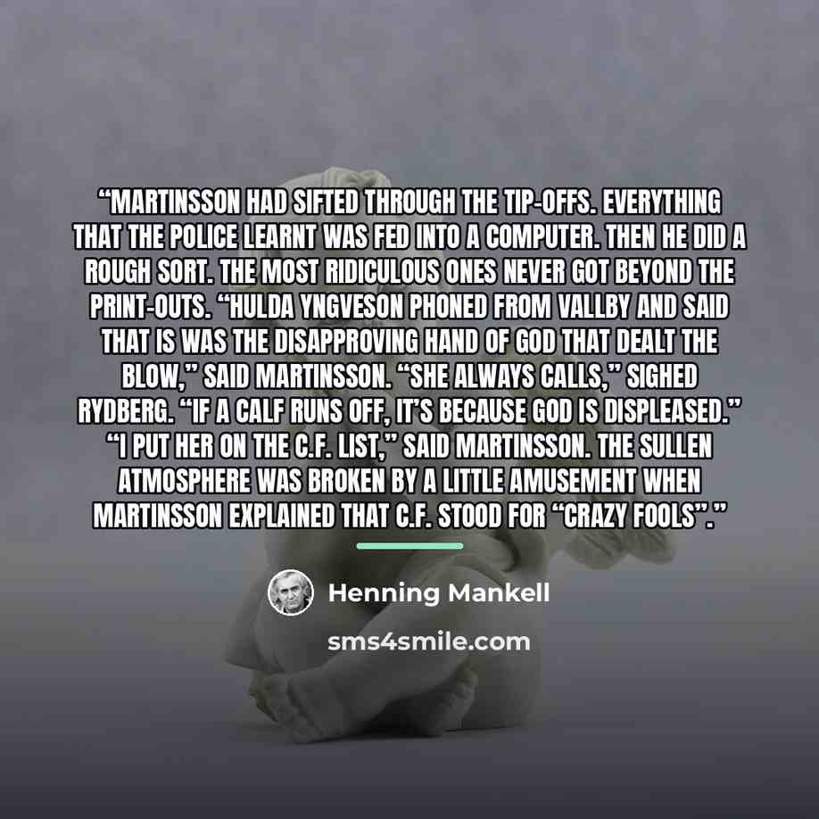 “Martinsson had sifted through the tip-offs. Everything that the police learnt was fed into a computer. Then he did a rough sort. The most ridiculous ones never got beyond the print-outs. “Hulda Yngveson phoned from Vallby and said that is was the disapproving hand of God that dealt the blow,” said…” quote by Henning Mankell