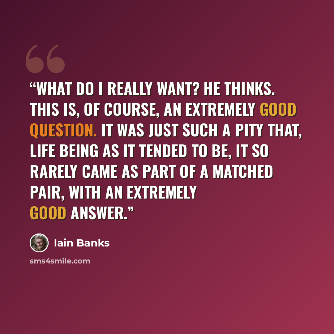 “What do I really want? he thinks. This is, of course, an extremely good question. It was just such a pity that, life being as it tended to be, it so rarely came as part of a matched pair, with an extremely good answer.” quote by Iain Banks