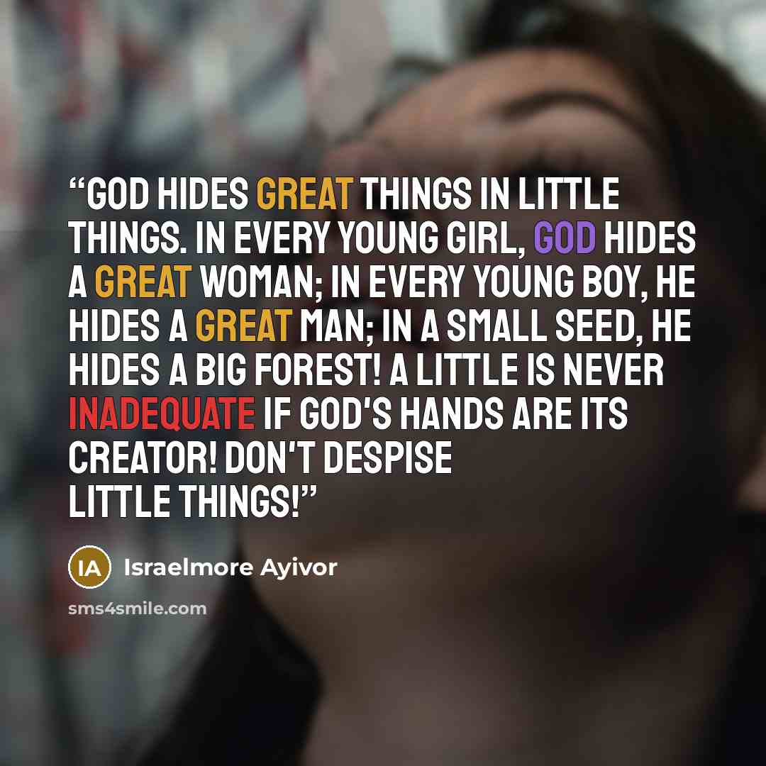 “God hides great things in little things. In every young girl, God hides a great woman; in every young boy, He hides a great man; in a small seed, He hides a big forest! A little is never inadequate if God's hands are its creator! Don't despise little things!” quote by Israelmore Ayivor