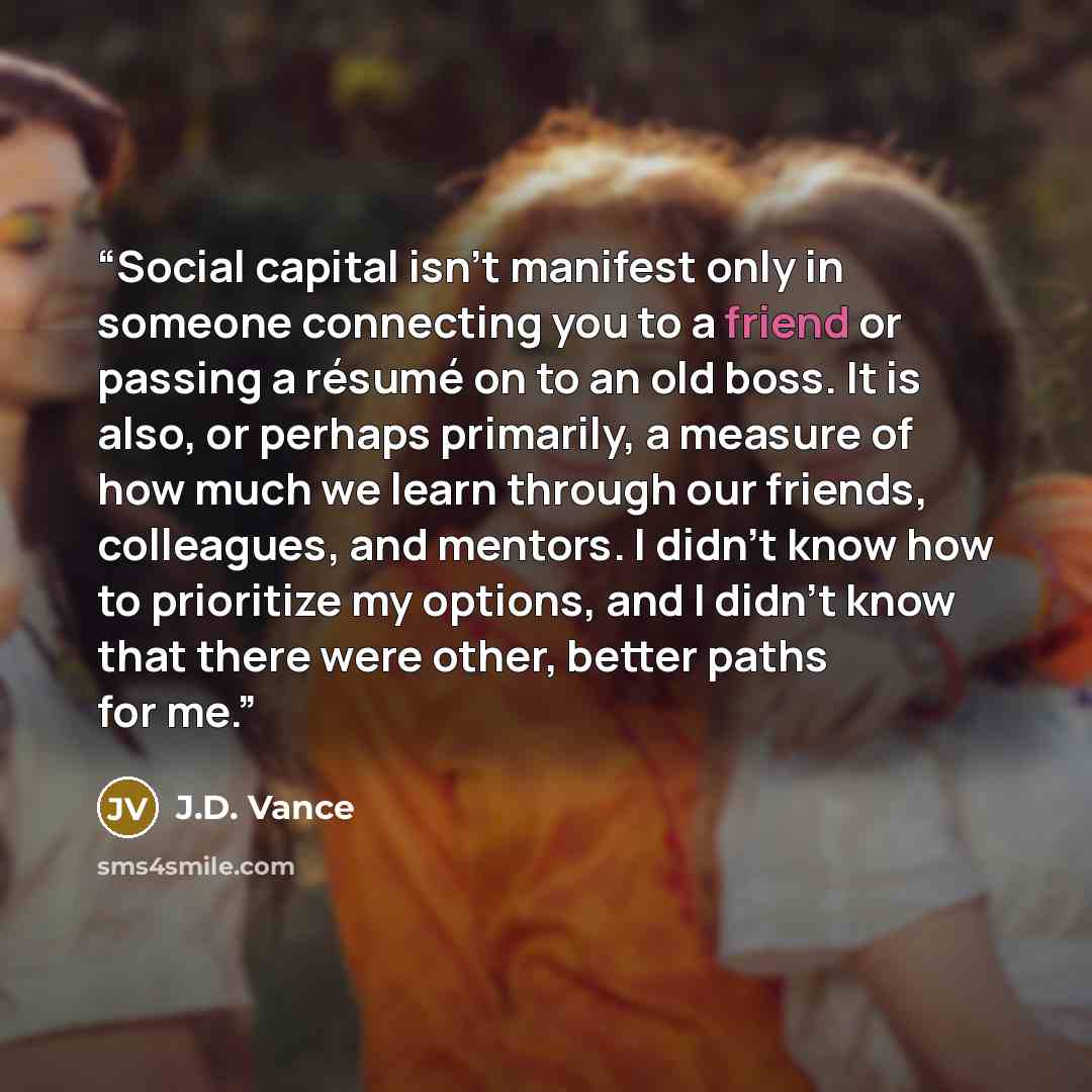 “Social capital isn’t manifest only in someone connecting you to a friend or passing a résumé on to an old boss. It is also, or perhaps primarily, a measure of how much we learn through our friends, colleagues, and mentors. I didn’t know how to prioritize my options, and I didn’t know that there…” quote by J.D. Vance