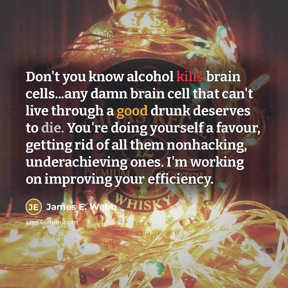 “Don't you know alcohol kills brain cells...any damn brain cell that can't live through a good drunk deserves to die. You're doing yourself a favour, getting rid of all them nonhacking, underachieving ones. I'm working on improving your efficiency.” quote by James E. Webb
