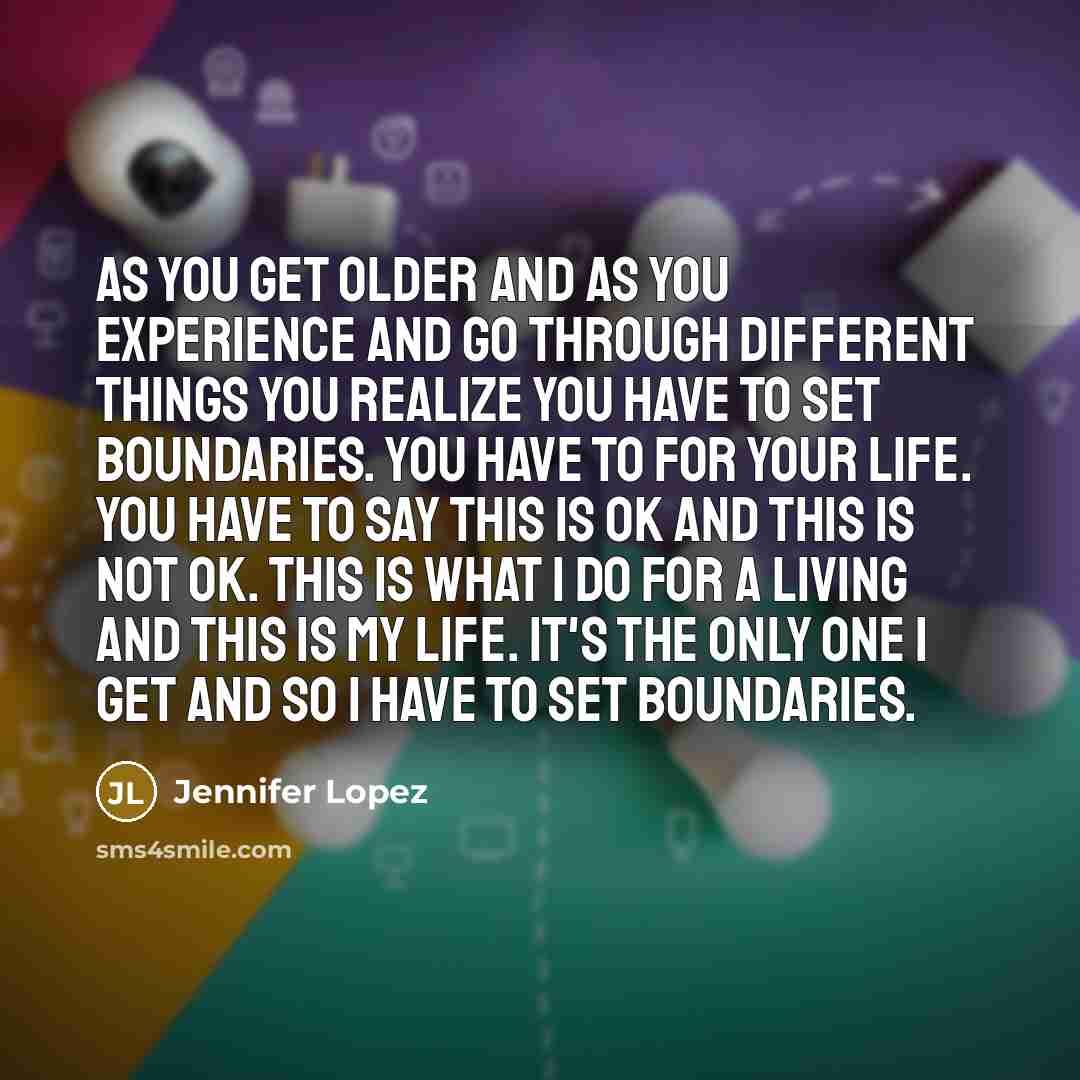 “As you get older and as you experience and go through different things you realize you have to set boundaries. You have to for your life. You have to say this is OK and this is not OK. This is what I do for a living and this is my life. It's the only one I get and so I have to set boundaries.” quote by Jennifer Lopez
