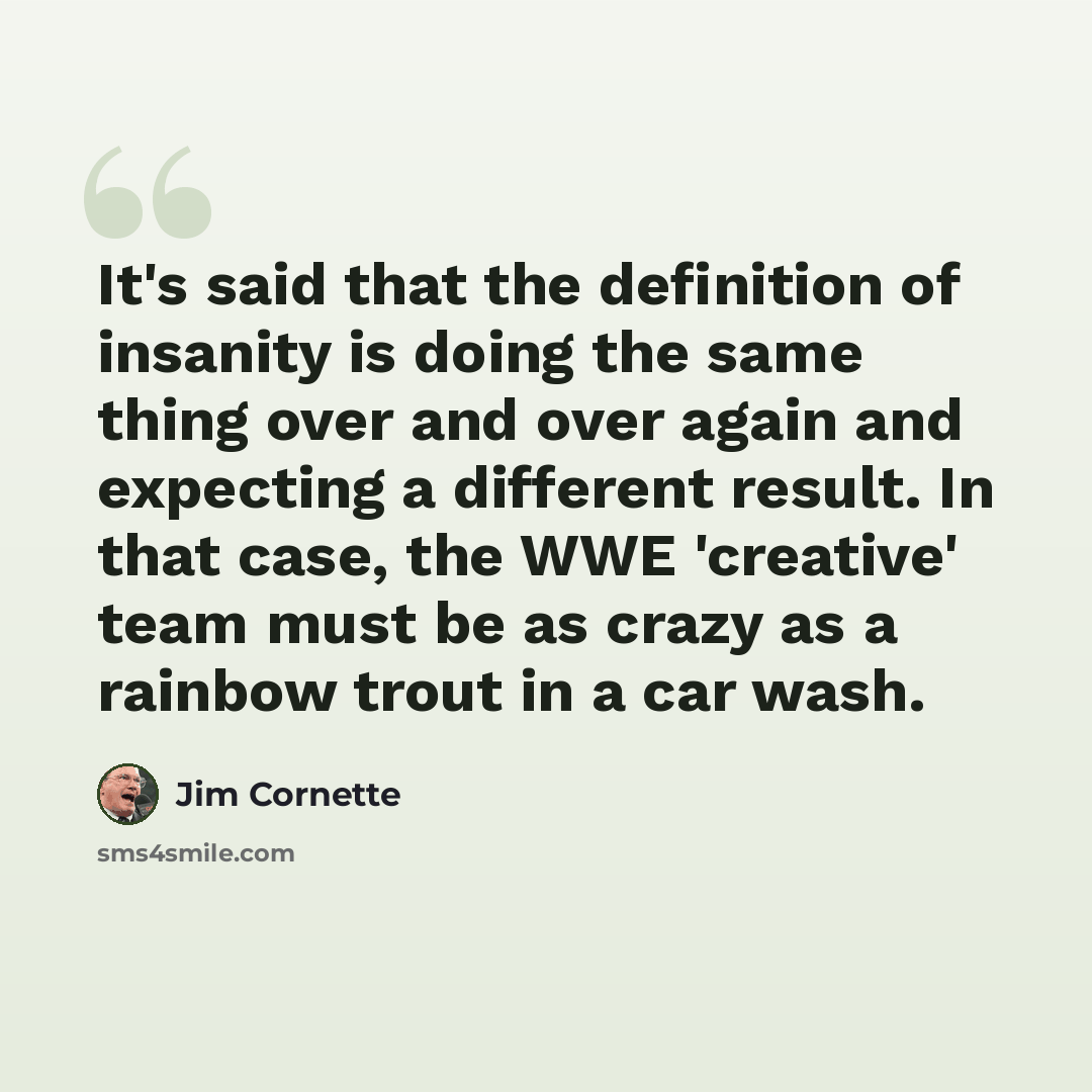 “It's said that the definition of insanity is doing the same thing over and over again and expecting a different result. In that case, the WWE 'creative' team must be as crazy as a rainbow trout in a car wash.” quote by Jim Cornette