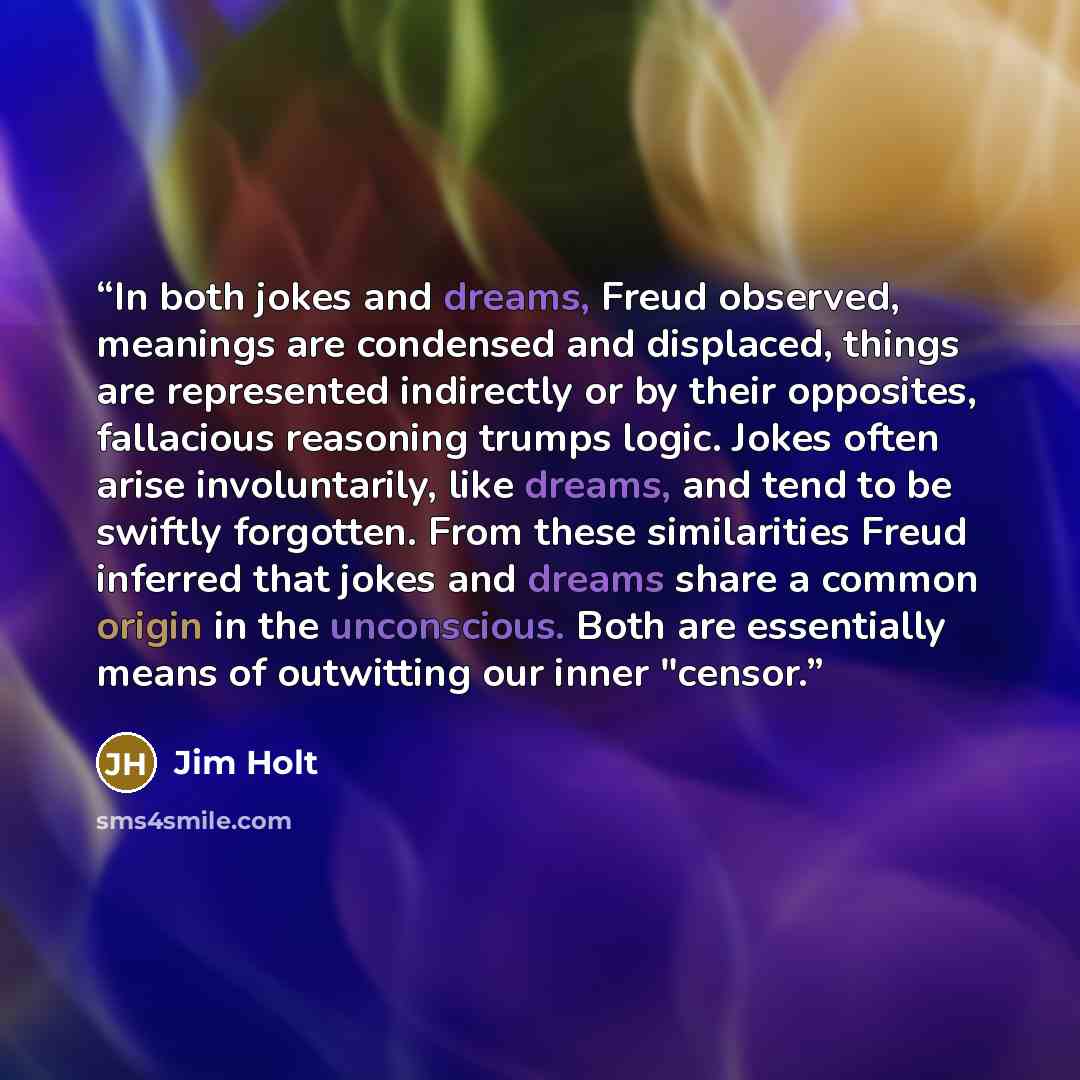 “In both jokes and dreams, Freud observed, meanings are condensed and displaced, things are represented indirectly or by their opposites, fallacious reasoning trumps logic. Jokes often arise involuntarily, like dreams, and tend to be swiftly forgotten. From these similarities Freud inferred that…” quote by Jim Holt