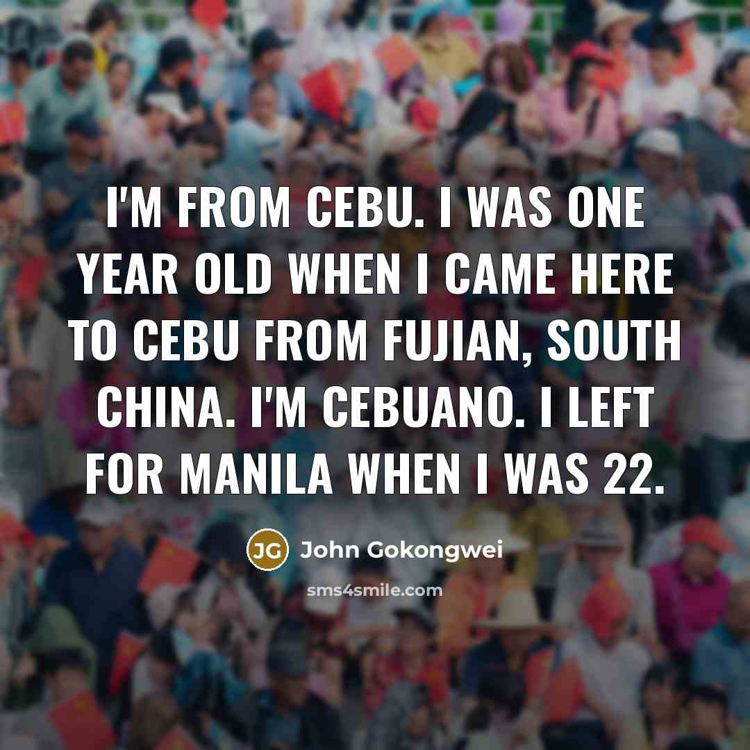 “I'm from Cebu. I was one year old when I came here to Cebu from Fujian, south China. I'm Cebuano. I left for Manila when I was 22.” quote by John Gokongwei