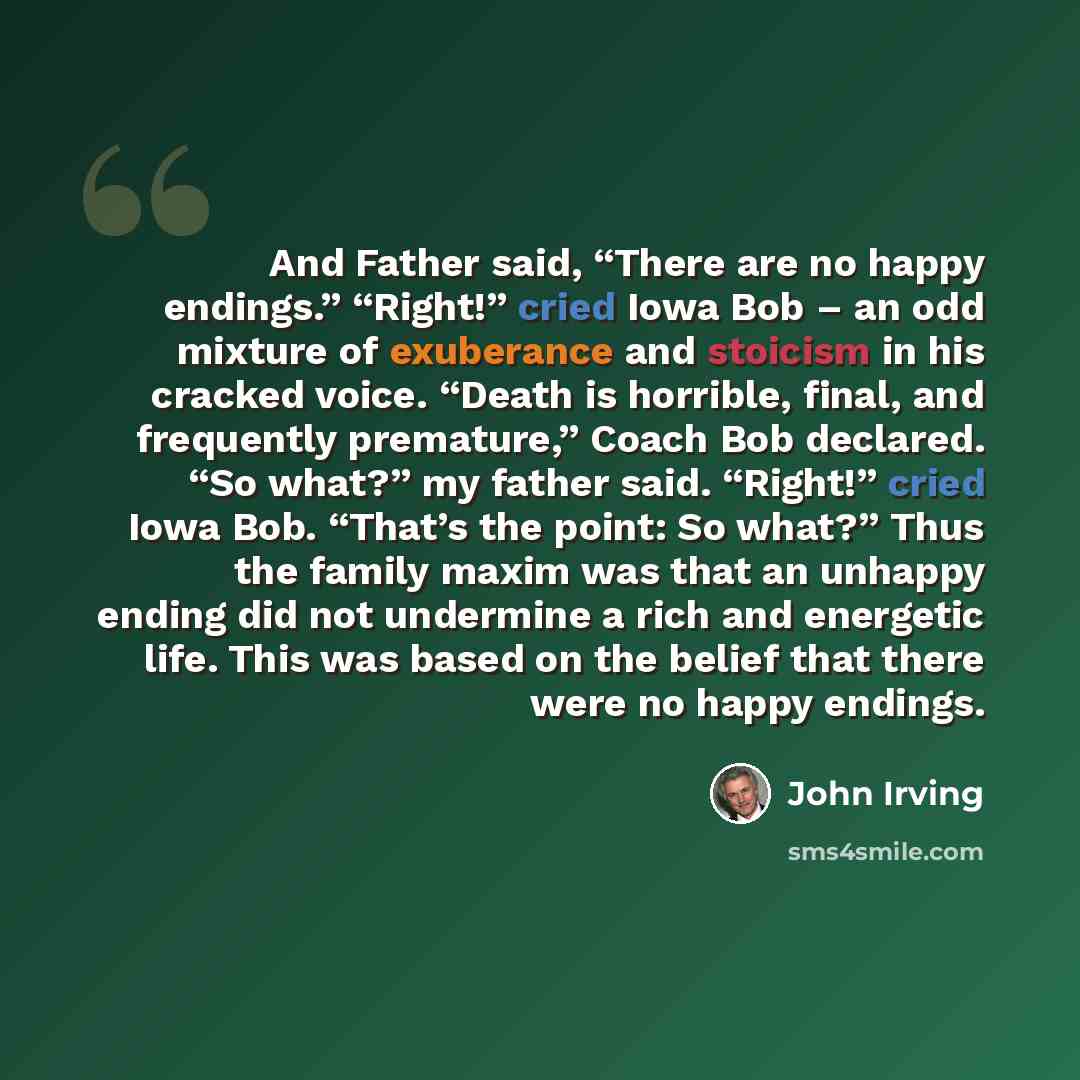 “And Father said, “There are no happy endings.” “Right!” cried Iowa Bob – an odd mixture of exuberance and stoicism in his cracked voice. “Death is horrible, final, and frequently premature,” Coach Bob declared. “So what?” my father said. “Right!” cried Iowa Bob. “That’s the point: So what?” Thus…” quote by John Irving