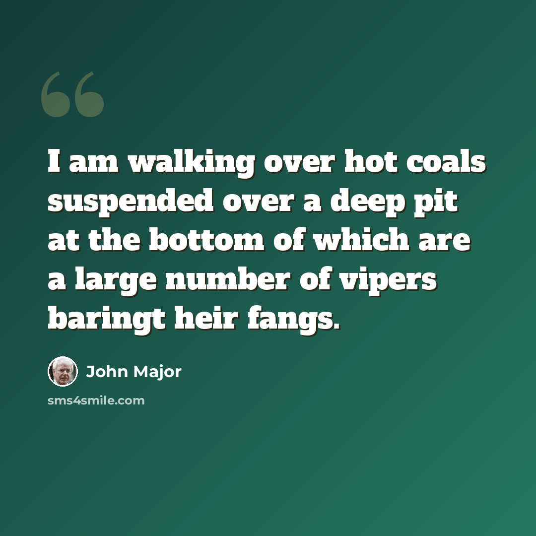 “I am walking over hot coals suspended over a deep pit at the bottom of which are a large number of vipers baringt heir fangs.” quote by John Major
