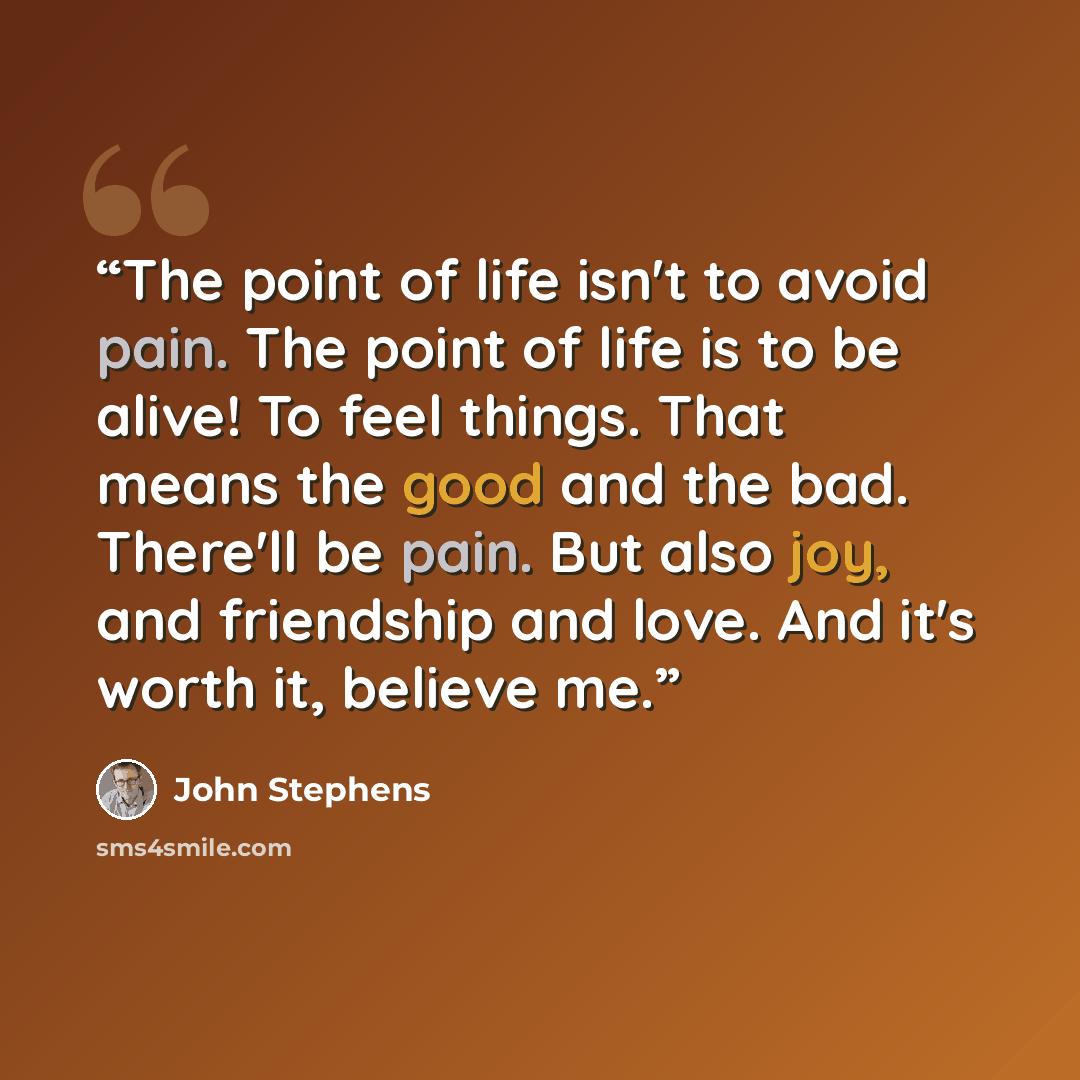 “The point of life isn't to avoid pain. The point of life is to be alive! To feel things. That means the good and the bad. There'll be pain. But also joy, and friendship and love. And it's worth it, believe me.” quote by John Stephens