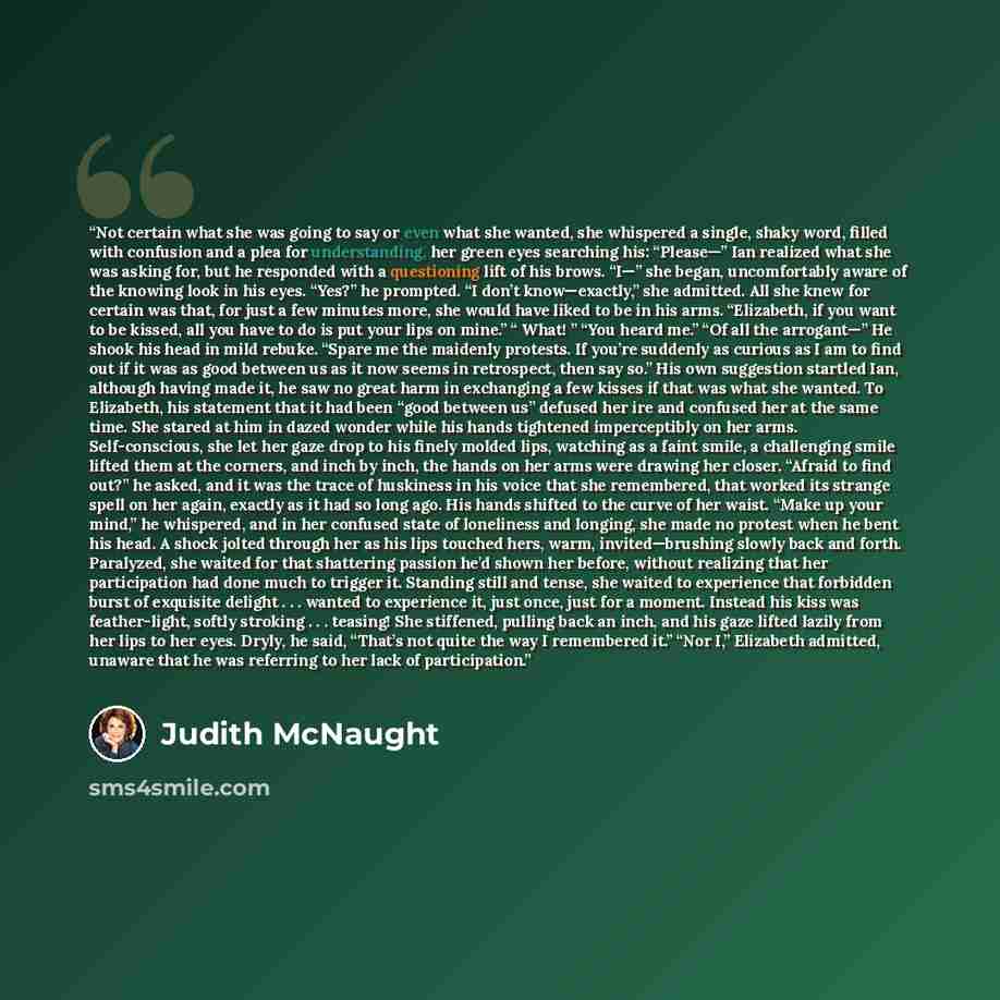 “Not certain what she was going to say or even what she wanted, she whispered a single, shaky word, filled with confusion and a plea for understanding, her green eyes searching his: “Please—” Ian realized what she was asking for, but he responded with a questioning lift of his brows. “I—” she…” quote by Judith McNaught