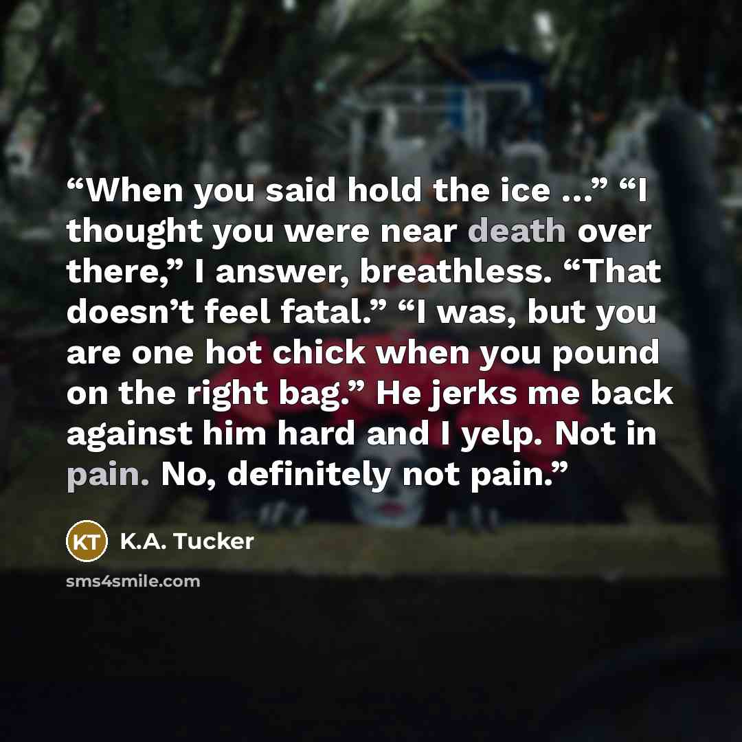 “When you said hold the ice …” “I thought you were near death over there,” I answer, breathless. “That doesn’t feel fatal.” “I was, but you are one hot chick when you pound on the right bag.” He jerks me back against him hard and I yelp. Not in pain. No, definitely not pain.” quote by K.A. Tucker