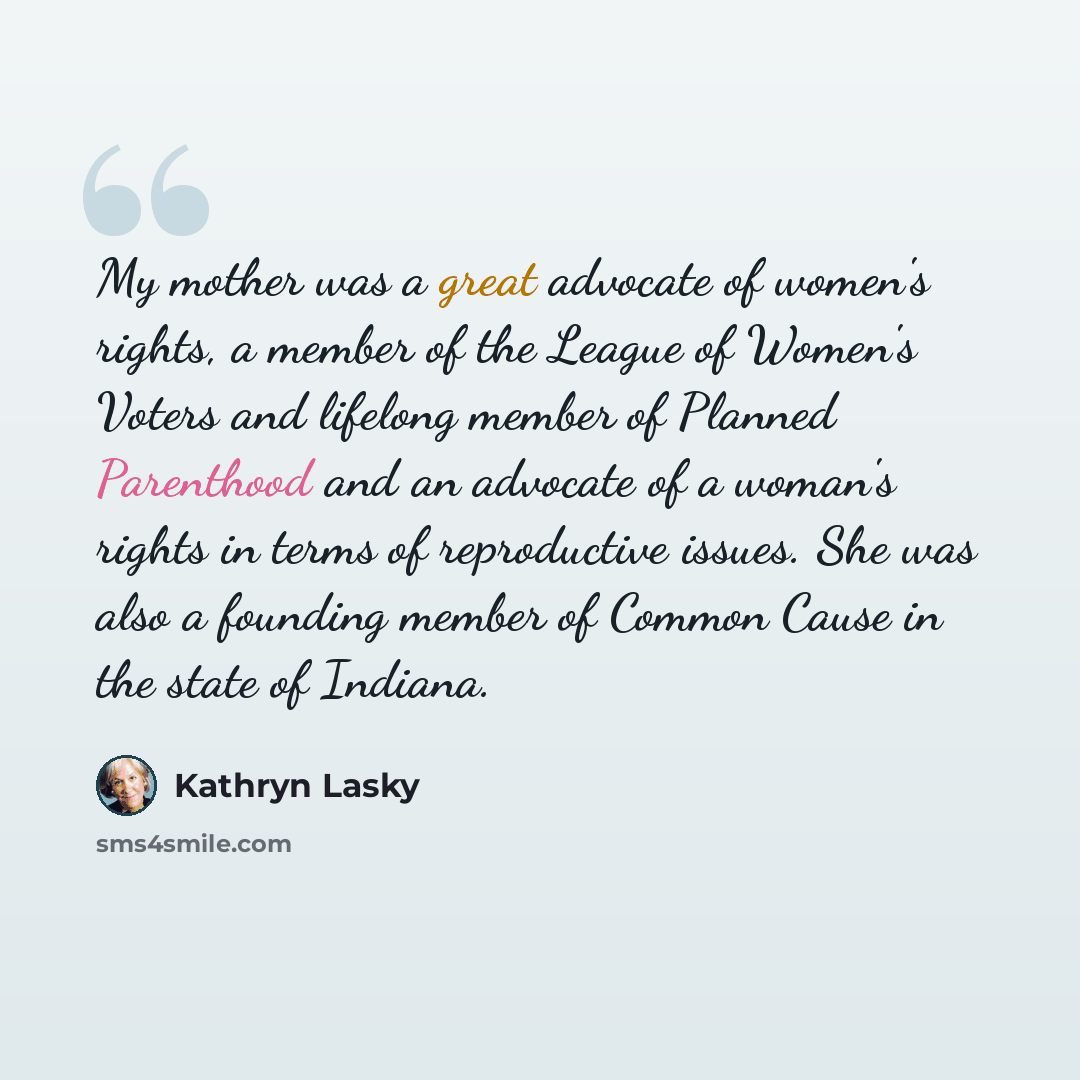 “My mother was a great advocate of women's rights, a member of the League of Women's Voters and lifelong member of Planned Parenthood and an advocate of a woman's rights in terms of reproductive issues. She was also a founding member of Common Cause in the state of Indiana.” quote by Kathryn Lasky