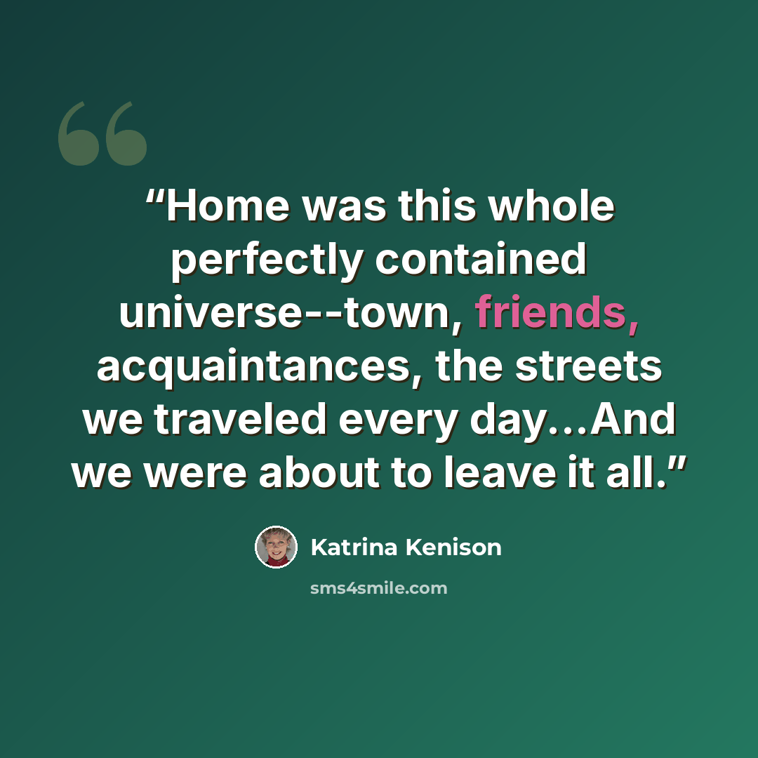 “Home was this whole perfectly contained universe--town, friends, acquaintances, the streets we traveled every day...And we were about to leave it all.” quote by Katrina Kenison