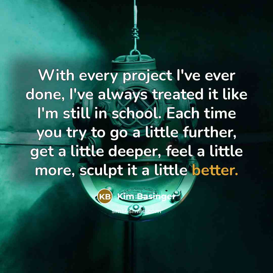 “With every project I've ever done, I've always treated it like I'm still in school. Each time you try to go a little further, get a little deeper, feel a little more, sculpt it a little better.” quote by Kim Basinger