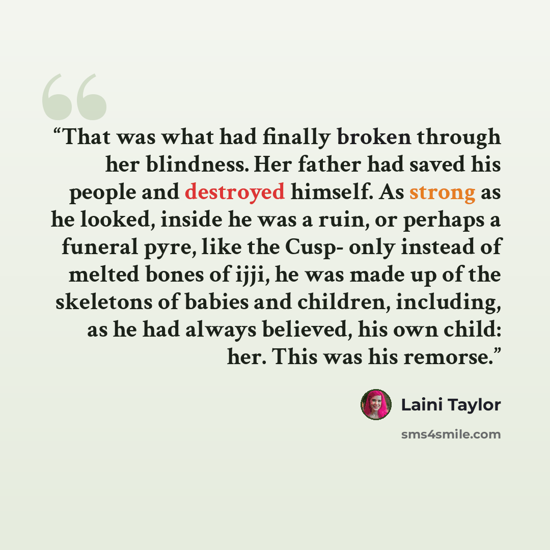 “That was what had finally broken through her blindness. Her father had saved his people and destroyed himself. As strong as he looked, inside he was a ruin, or perhaps a funeral pyre, like the Cusp- only instead of melted bones of ijji, he was made up of the skeletons of babies and children…” quote by Laini Taylor