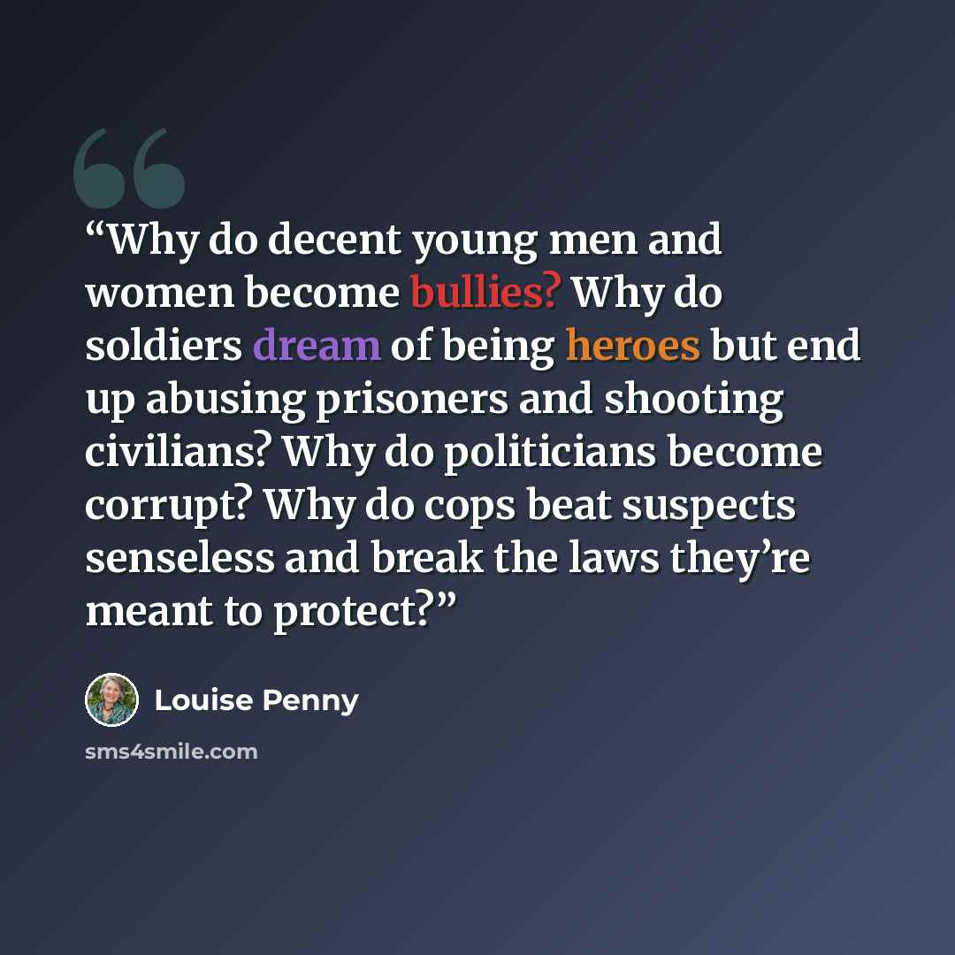 “Why do decent young men and women become bullies? Why do soldiers dream of being heroes but end up abusing prisoners and shooting civilians? Why do politicians become corrupt? Why do cops beat suspects senseless and break the laws they’re meant to protect?” quote by Louise Penny