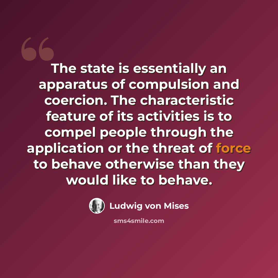 “The state is essentially an apparatus of compulsion and coercion. The characteristic feature of its activities is to compel people through the application or the threat of force to behave otherwise than they would like to behave.” quote by Ludwig von Mises