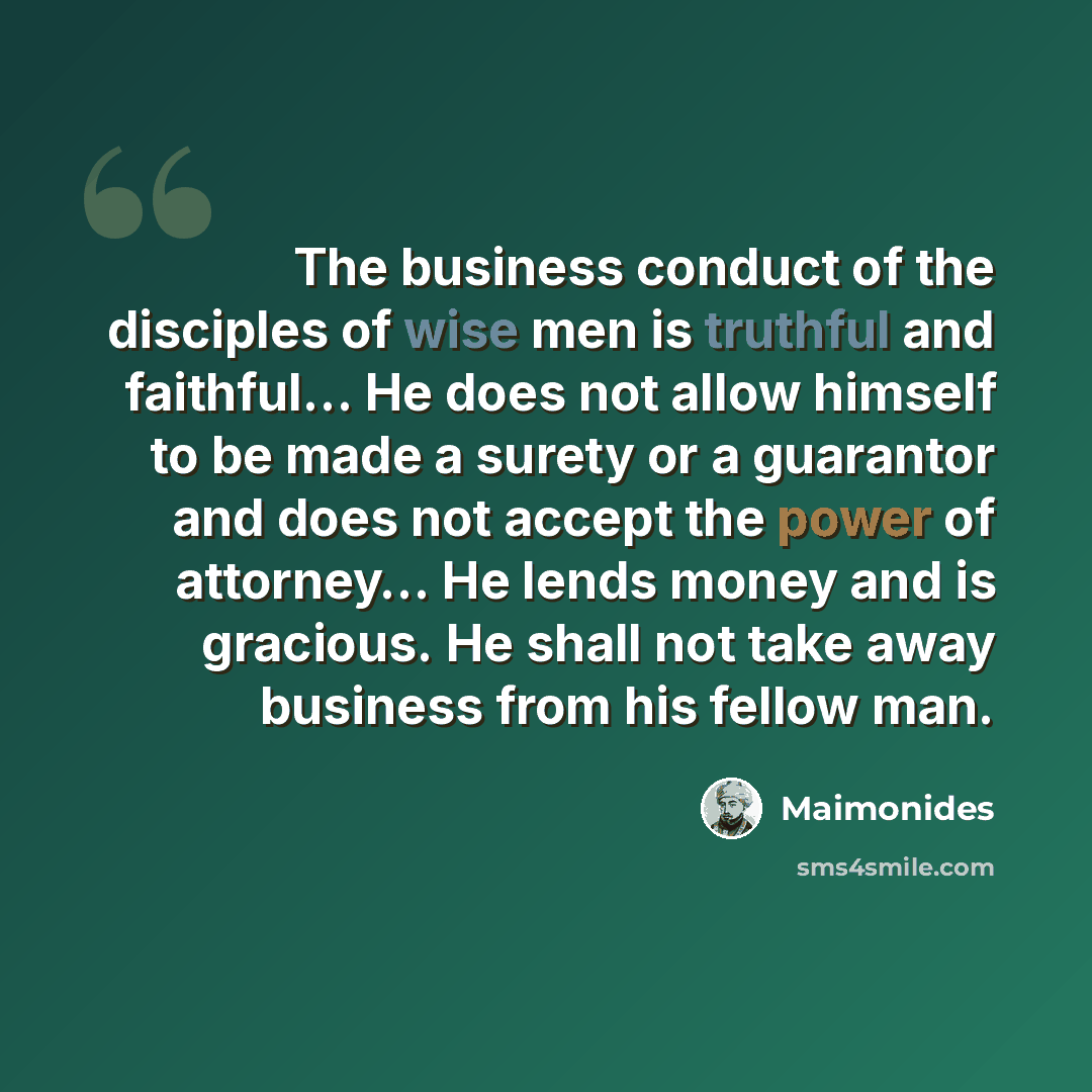 “The business conduct of the disciples of wise men is truthful and faithful… He does not allow himself to be made a surety or a guarantor and does not accept the power of attorney… He lends money and is gracious. He shall not take away business from his fellow man.” quote by Maimonides
