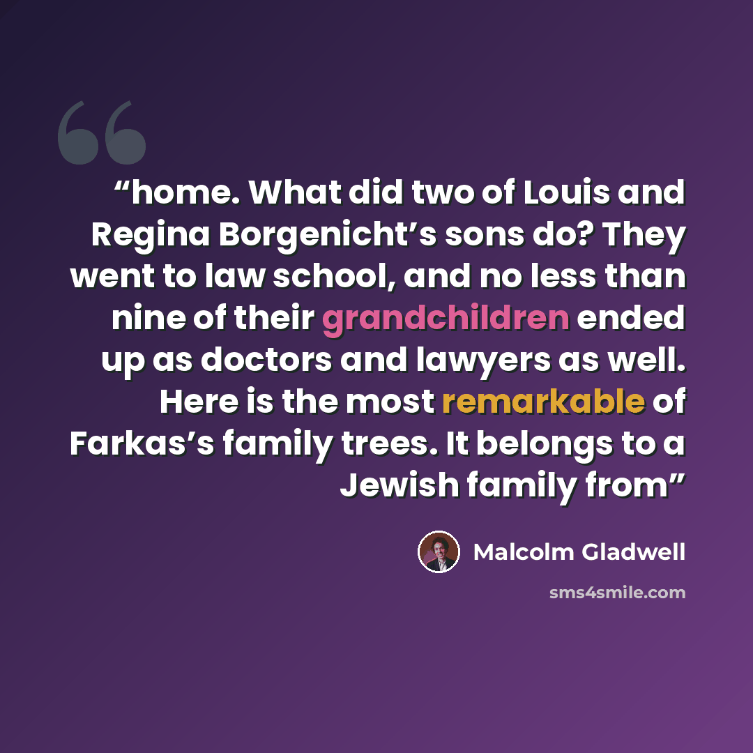 “home. What did two of Louis and Regina Borgenicht’s sons do? They went to law school, and no less than nine of their grandchildren ended up as doctors and lawyers as well. Here is the most remarkable of Farkas’s family trees. It belongs to a Jewish family from” quote by Malcolm Gladwell