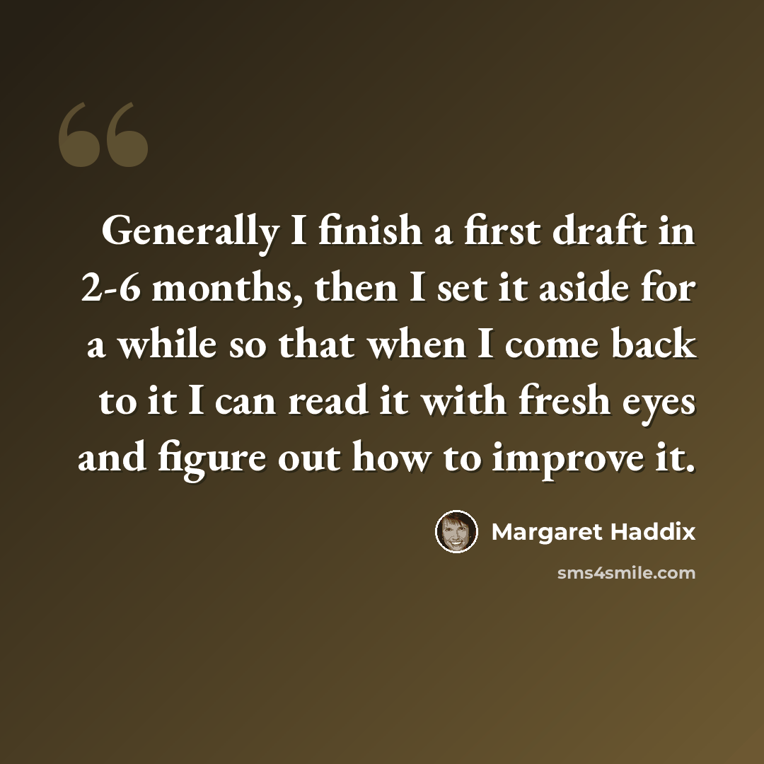 “Generally I finish a first draft in 2-6 months, then I set it aside for a while so that when I come back to it I can read it with fresh eyes and figure out how to improve it.” quote by Margaret Haddix