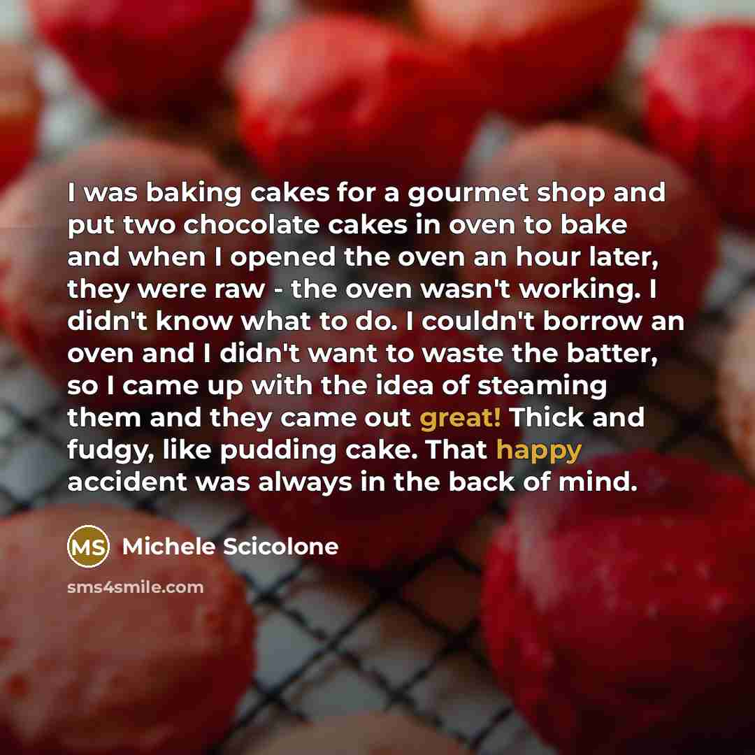 “I was baking cakes for a gourmet shop and put two chocolate cakes in oven to bake and when I opened the oven an hour later, they were raw - the oven wasn't working. I didn't know what to do. I couldn't borrow an oven and I didn't want to waste the batter, so I came up with the idea of steaming…” quote by Michele Scicolone