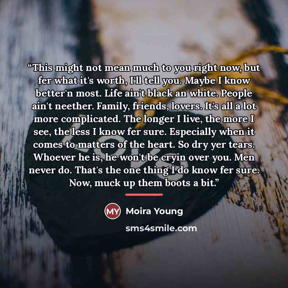“This might not mean much to you right now, but fer what it's worth, I'll tell you. Maybe I know better'n most. Life ain't black an white. People ain't neether. Family, friends, lovers. It's all a lot more complicated. The longer I live, the more I see, the less I know fer sure. Especially when it…” quote by Moira Young