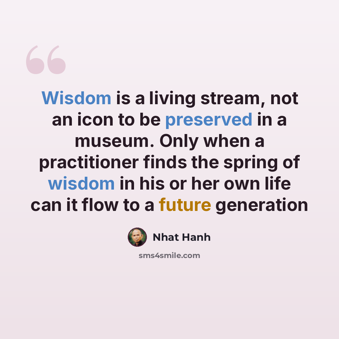 “Wisdom is a living stream, not an icon to be preserved in a museum. Only when a practitioner finds the spring of wisdom in his or her own life can it flow to a future generation” quote by Nhat Hanh