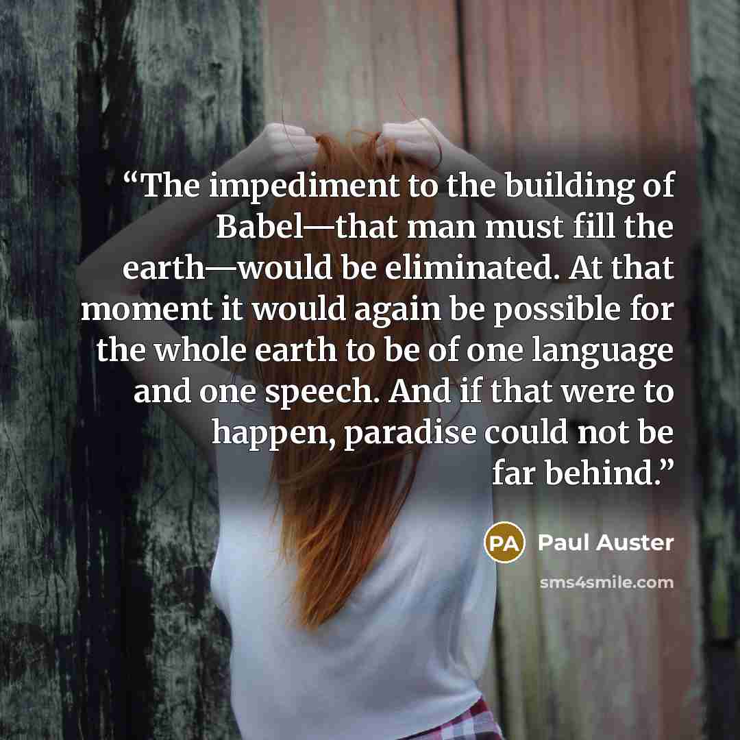 “The impediment to the building of Babel—that man must fill the earth—would be eliminated. At that moment it would again be possible for the whole earth to be of one language and one speech. And if that were to happen, paradise could not be far behind.” quote by Paul Auster