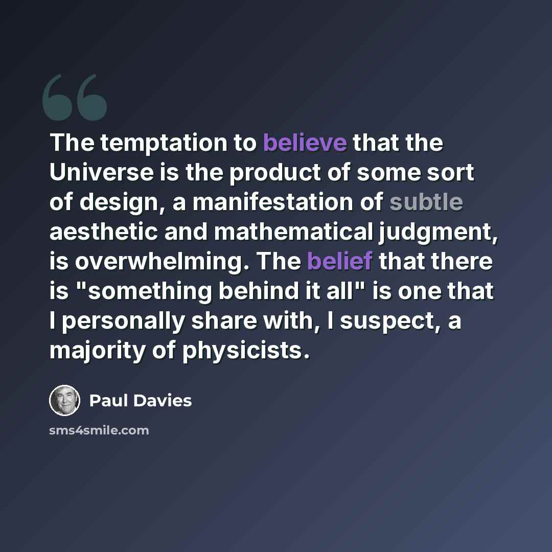 “The temptation to believe that the Universe is the product of some sort of design, a manifestation of subtle aesthetic and mathematical judgment, is overwhelming. The belief that there is "something behind it all" is one that I personally share with, I suspect, a majority of physicists.” quote by Paul Davies