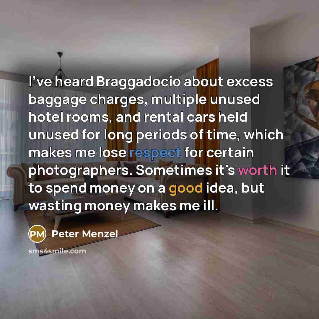 “I've heard Braggadocio about excess baggage charges, multiple unused hotel rooms, and rental cars held unused for long periods of time, which makes me lose respect for certain photographers. Sometimes it's worth it to spend money on a good idea, but wasting money makes me ill.” quote by Peter Menzel
