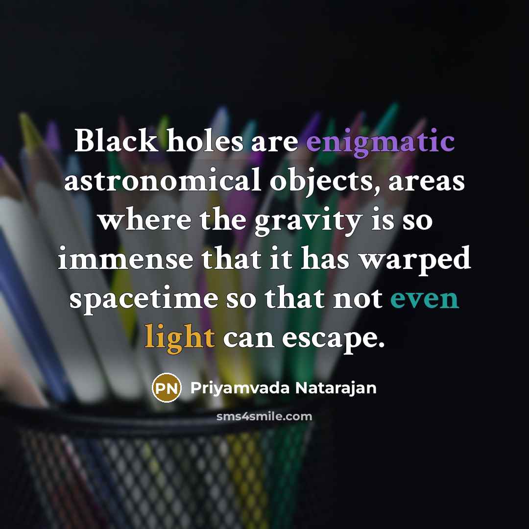 “Black holes are enigmatic astronomical objects, areas where the gravity is so immense that it has warped spacetime so that not even light can escape.” quote by Priyamvada Natarajan