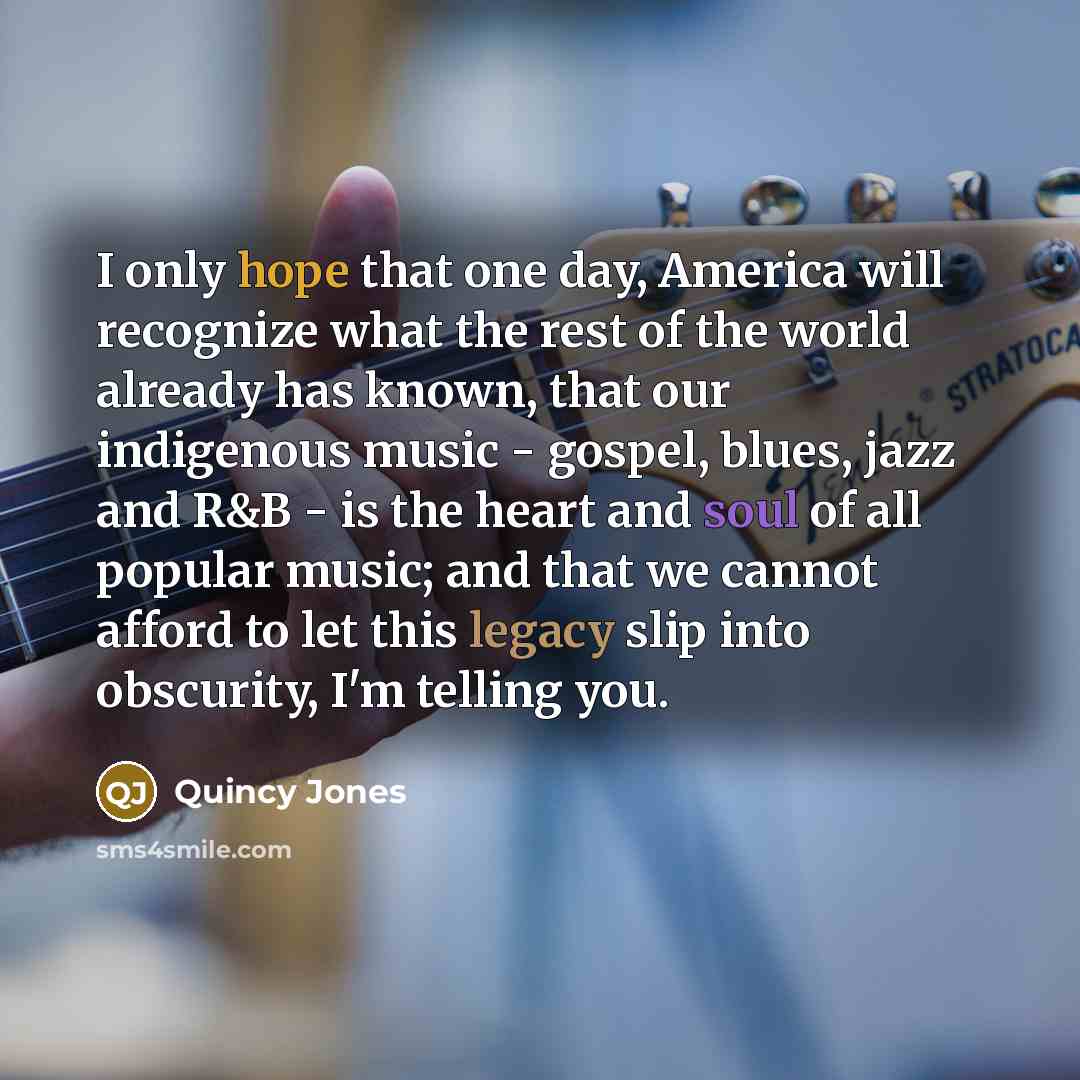 “I only hope that one day, America will recognize what the rest of the world already has known, that our indigenous music - gospel, blues, jazz and R&B - is the heart and soul of all popular music; and that we cannot afford to let this legacy slip into obscurity, I'm telling you.” quote by Quincy Jones