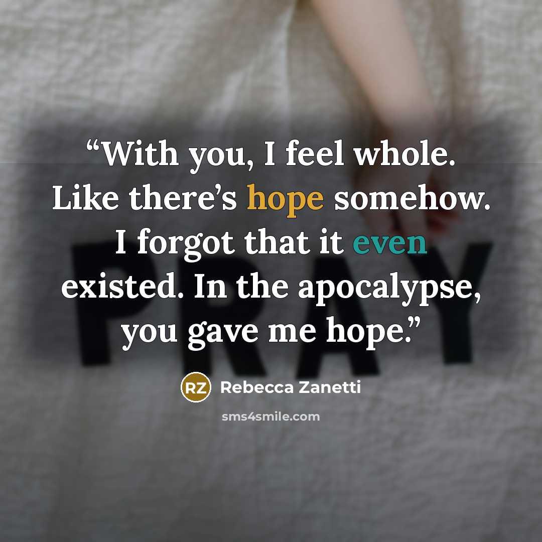 “With you, I feel whole. Like there’s hope somehow. I forgot that it even existed. In the apocalypse, you gave me hope.” quote by Rebecca Zanetti