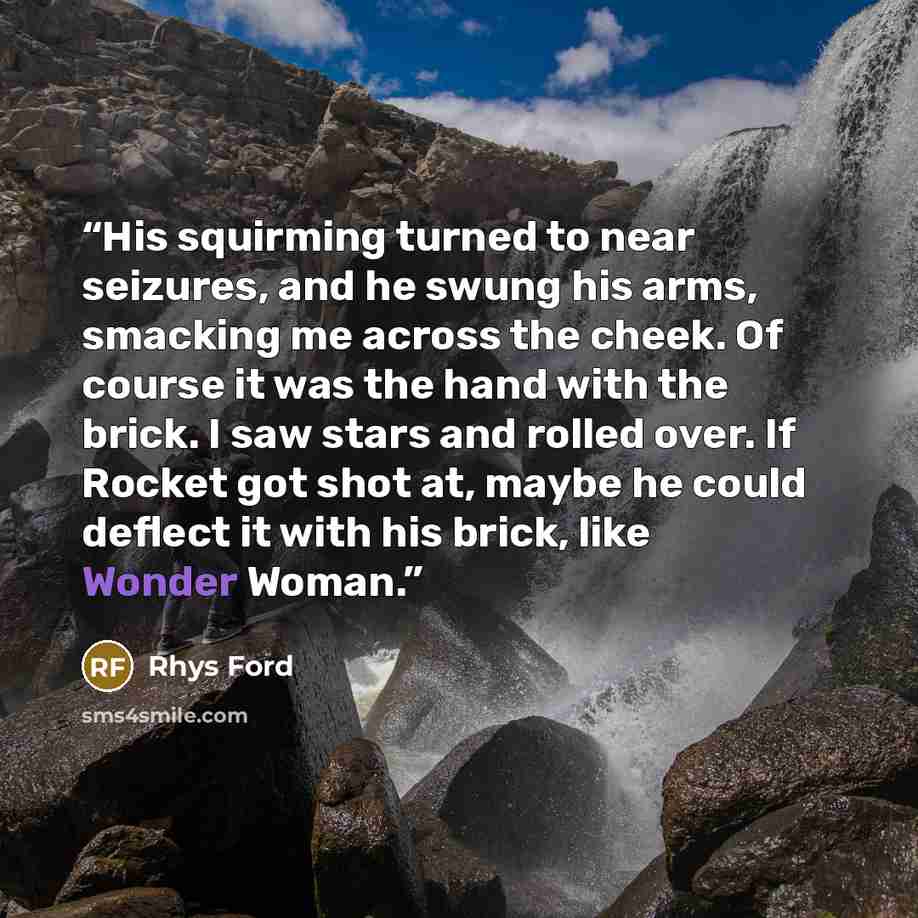 “His squirming turned to near seizures, and he swung his arms, smacking me across the cheek. Of course it was the hand with the brick. I saw stars and rolled over. If Rocket got shot at, maybe he could deflect it with his brick, like Wonder Woman.” quote by Rhys Ford