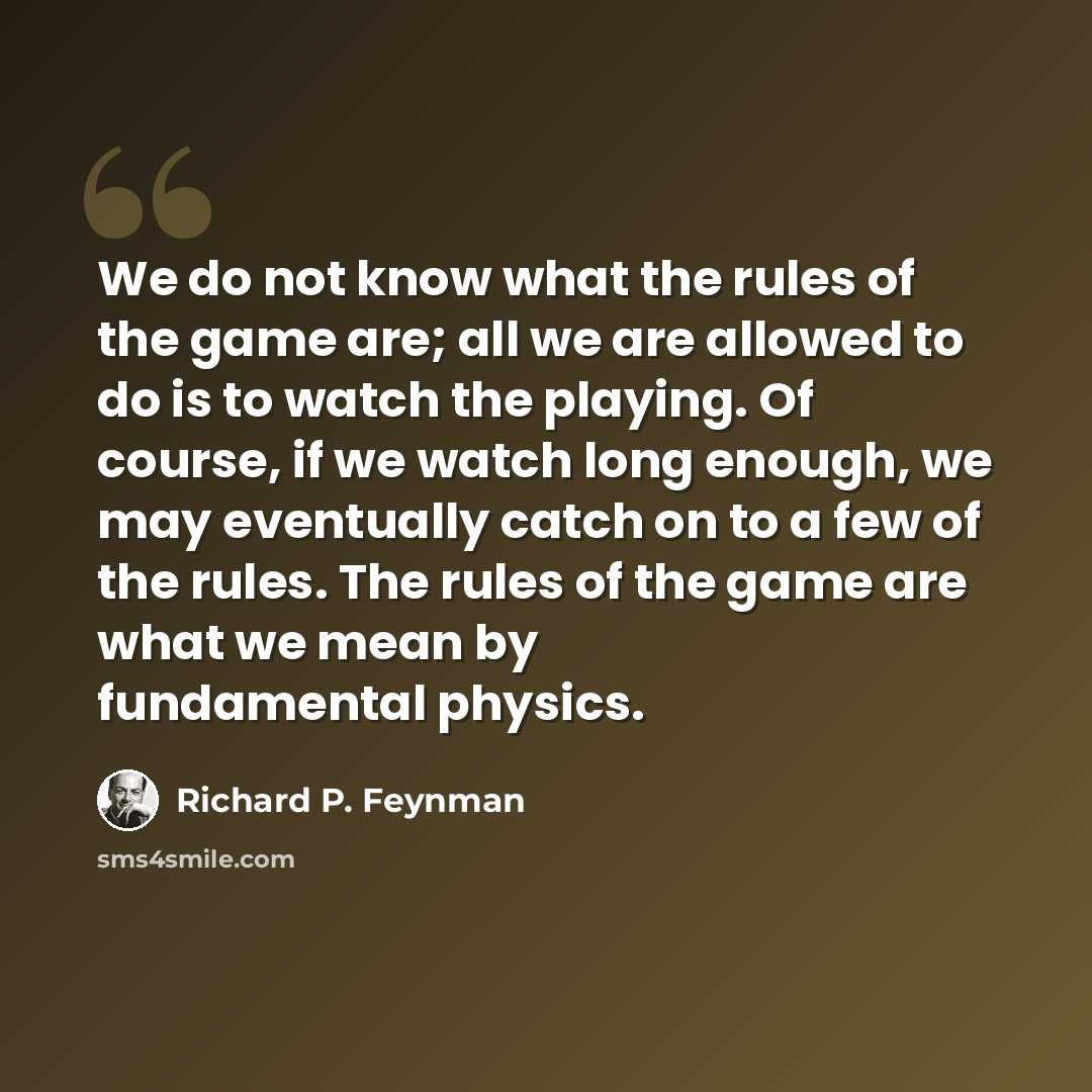 “We do not know what the rules of the game are; all we are allowed to do is to watch the playing. Of course, if we watch long enough, we may eventually catch on to a few of the rules. The rules of the game are what we mean by fundamental physics.” quote by Richard P. Feynman