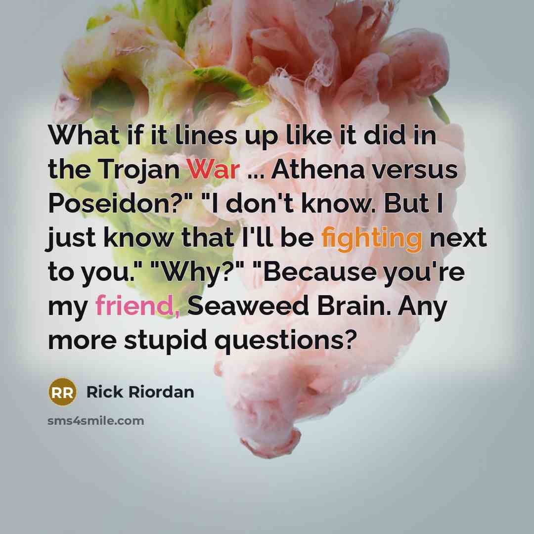 “What if it lines up like it did in the Trojan War ... Athena versus Poseidon?" "I don't know. But I just know that I'll be fighting next to you." "Why?" "Because you're my friend, Seaweed Brain. Any more stupid questions?” quote by Rick Riordan